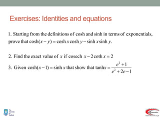 Exercises: Identities and equations
1
2
1
that tanh
show
that
sinh
)
1
cosh(
Given
.
3
2
coth
2
cosech
if
of
e
exact valu
the
Find
.
2
.
sinh
sinh
cosh
cosh
)
cosh(
that
prove
ls,
exponentia
of
in terms
sinh
and
cosh
of
s
definition
the
from
Starting
1.
2
2











e
e
e
x
x
x
x
x
x
y
x
y
x
y
x
.
 