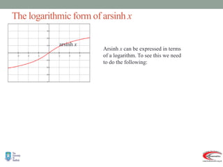 The logarithmic form of arsinh x
Arsinh x can be expressed in terms
of a logarithm. To see this we need
to do the following:
arsinh x
   
)
1
ln(
arsinh
:
s
other word
In
)
1
ln(
1
.
1
solution
reject the
we
0
As
.
0
1
so
,
1
Now
1
2
4
4
2
0
1
2
1
2
2
2
.
sinh
Then
.
arsinh
Let
2
2
2
2
2
2
2
2
2
2











































x
x
x
x
x
y
x
x
e
x
x
e
x
x
x
x
x
x
x
x
e
e
x
e
e
xe
e
e
x
e
e
x
y
x
x
y
y
y
y
y
y
y
y
y
y
y
y
 