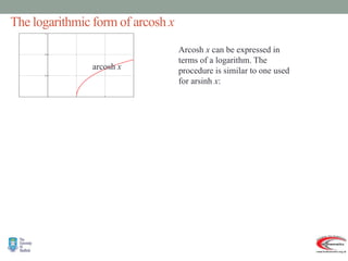 The logarithmic form of arcosh x
arcosh x
   
   
 
  
 
 
 
 
       
 
1
ln
arcosh
Thus
.
0
fact that
the
o
contrary t
0
implies
option
This
1
1
1
,
0
1
ln
1
ln
1
ln
1
1
1
1
1
1
1
1
1
hold.
cannot
option
second
why the
see
to
algebra
some
do
to
need
we
Now
1
ln
or
1
ln
1
2
4
4
2
0
1
2
1
2
2
2
.
cosh
Then
.
0
,
1
,
arcosh
Let
2
2
2
1
2
2
2
2
2
2
2
2
2
2
2
2
2
2
2
2









































































x
x
x
y
y
y
x
x
x
x
x
x
x
x
x
x
x
x
x
x
x
x
x
x
x
x
x
x
x
x
x
y
x
x
y
x
x
x
x
e
e
x
e
e
xe
e
e
x
e
e
x
y
x
y
x
x
y
y
y
y
y
y
y
y
y
y
0
Arcosh x can be expressed in
terms of a logarithm. The
procedure is similar to one used
for arsinh x:
 