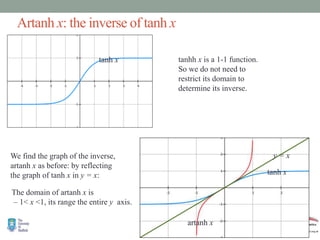Artanh x: the inverse of tanh x
tanh x tanhh x is a 1-1 function.
So we do not need to
restrict its domain to
determine its inverse.
We find the graph of the inverse,
artanh x as before: by reflecting
the graph of tanh x in y = x:
y = x
artanh x
tanh x
The domain of artanh x is
– 1< x <1, its range the entire y axis.
 