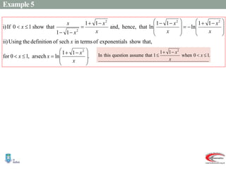 Example 5
.
1
1
ln
arsech
,
1
0
for
that,
show
ls
exponentia
of
in terms
sech
of
definition
the
Using
ii)
1
1
ln
1
1
ln
that
hence,
and,
1
1
1
1
that
show
1
0
If
i)
2
2
2
2
2







 











 










 








x
x
x
x
x
x
x
x
x
x
x
x
x
x
.
 
  
 
 
 
 
 
  )
(continued
1
1
2
4
4
2
0
2
2
2
2
1
0
where
,
sech
Then
.
0
arsech
Let
ii)
1
1
ln
1
1
ln
1
1
1
1
1
1
1
1
1
1
1
1
1
1
1
1
1
1
1
1
i)
2
2
2
2
2
2
1
2
2
2
2
2
2
2
2
2
2
2
x
x
x
x
e
x
e
e
x
e
x
xe
e
e
x
e
e
x
x
x
y
y
x
x
x
x
x
x
x
x
x
x
x
x
x
x
x
x
x
x
x
x
x
x
x
y
y
y
y
y
y
y
y
y
































 










 









 




























.
1
0
when
1
1
1
that
assume
question
this
In
2




 x
x
x
 