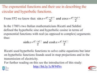 The exponential functions and their use in describing the
circular and hyperbolic functions.
From FP2 we know that:
2
cos
and
2
sin
ix
ix
ix
ix e
e
x
i
e
e
x

 



In the 1780’s two Italian mathematicians Ricatti and Saldini
defined the hyperbolic sine and hyperbolic cosine in terms of
exponential functions with real (as opposed to complex) arguments
thus:
2
cosh
and
2
sinh
x
x
x
x e
e
x
e
e
x

 



Ricatti used hyperbolic functions to solve cubic equations but later
on hyperbolic functions founds used in map projections and in the
transmission of electricity.
For further reading on this see the introduction of this study:
http://bit.ly/1cW94Nv
 