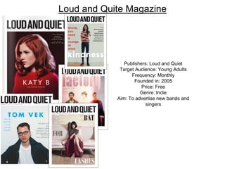 Loud and Quite Magazine
Publishers: Loud and Quiet
Target Audience: Young Adults
Frequency: Monthly
Founded in: 2005
Price: Free
Genre: Indie
Aim: To advertise new bands and
singers
 