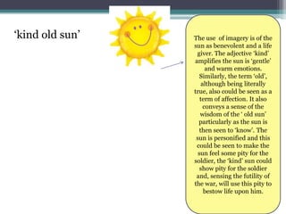 ‘kind old sun’   The use of imagery is of the
                 sun as benevolent and a life
                  giver. The adjective ‘kind’
                 amplifies the sun is ‘gentle’
                       and warm emotions.
                    Similarly, the term ‘old’,
                     although being literally
                 true, also could be seen as a
                    term of affection. It also
                      conveys a sense of the
                    wisdom of the ‘ old sun’
                   particularly as the sun is
                    then seen to ‘know’. The
                  sun is personified and this
                  could be seen to make the
                   sun feel some pity for the
                 soldier, the ‘kind’ sun could
                    show pity for the soldier
                  and, sensing the futility of
                 the war, will use this pity to
                      bestow life upon him.
 