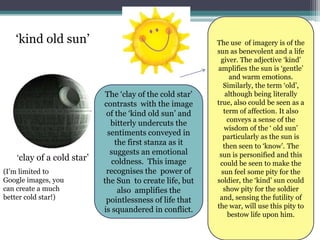 ‘kind old sun’                                          The use of imagery is of the
                                                           sun as benevolent and a life
                                                            giver. The adjective ‘kind’
                                                           amplifies the sun is ‘gentle’
                                                                 and warm emotions.
                                                              Similarly, the term ‘old’,
                             The ‘clay of the cold star’       although being literally
                            contrasts with the image       true, also could be seen as a
                             of the ‘kind old sun’ and        term of affection. It also
                                                                conveys a sense of the
                              bitterly undercuts the
                                                              wisdom of the ‘ old sun’
                             sentiments conveyed in          particularly as the sun is
                                the first stanza as it        then seen to ‘know’. The
                              suggests an emotional         sun is personified and this
    ‘clay of a cold star’      coldness. This image         could be seen to make the
(I’m limited to              recognises the power of         sun feel some pity for the
Google images, you          the Sun to create life, but    soldier, the ‘kind’ sun could
can create a much                also amplifies the           show pity for the soldier
better cold star!)           pointlessness of life that     and, sensing the futility of
                                                           the war, will use this pity to
                            is squandered in conflict.
                                                                bestow life upon him.
 