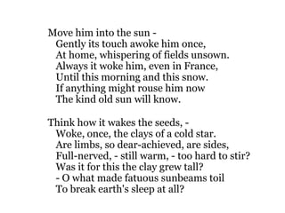 Move him into the sun -
 Gently its touch awoke him once,
 At home, whispering of fields unsown.
 Always it woke him, even in France,
 Until this morning and this snow.
 If anything might rouse him now
 The kind old sun will know.

Think how it wakes the seeds, -
 Woke, once, the clays of a cold star.
 Are limbs, so dear-achieved, are sides,
 Full-nerved, - still warm, - too hard to stir?
 Was it for this the clay grew tall?
 - O what made fatuous sunbeams toil
 To break earth's sleep at all?
 