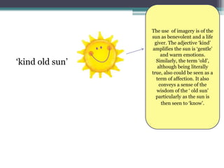 The use of imagery is of the
                 sun as benevolent and a life
                  giver. The adjective ‘kind’
                 amplifies the sun is ‘gentle’
                      and warm emotions.
‘kind old sun’     Similarly, the term ‘old’,
                    although being literally
                 true, also could be seen as a
                   term of affection. It also
                     conveys a sense of the
                   wisdom of the ‘ old sun’
                   particularly as the sun is
                      then seen to ‘know’.
 