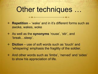 Other techniques …
 Repetition – „wake‟ and in it‟s different forms such as
  awoke, wakes, woke

 As well as the synonyms „rouse‟, „stir‟, and
  „break…sleep‟.

 Diction – use of soft words such as „touch‟ and
  „whispering‟ emphasis the fragility of the soldier.

 And other words such as „limbs‟, „nerved‟ and „sides‟
  to show his appreciation of life.
 