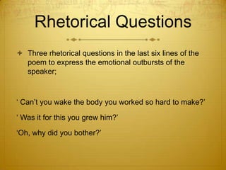 Rhetorical Questions
 Three rhetorical questions in the last six lines of the
  poem to express the emotional outbursts of the
  speaker;



„ Can‟t you wake the body you worked so hard to make?‟

„ Was it for this you grew him?‟

„Oh, why did you bother?‟
 