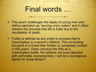 Final words …
 This poem challenges the ideals of young men who
  define patriotism as “serving one‟s nation” and it offers
  readers the principle that life is futile due to the
  inevitability of death.
 Futility is defined as any event or process that is
  meaningless in a person‟s lifetime. The concluding
  thoughts of a Great War Soldier is completely evident
  in this poem. Owen conveys the War as a
  meaningless battle, the soldiers are boys depicted
  with admirable characteristics; I will be a courageous
  fighter for Great Britain”!
 