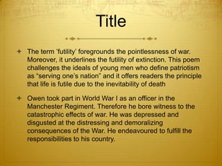 Title
 The term ‟futility‟ foregrounds the pointlessness of war.
  Moreover, it underlines the futility of extinction. This poem
  challenges the ideals of young men who define patriotism
  as “serving one‟s nation” and it offers readers the principle
  that life is futile due to the inevitability of death

 Owen took part in World War I as an officer in the
  Manchester Regiment. Therefore he bore witness to the
  catastrophic effects of war. He was depressed and
  disgusted at the distressing and demoralizing
  consequences of the War. He endeavoured to fulfill the
  responsibilities to his country.
 