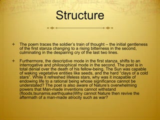 Structure

   The poem traces the soldier‟s train of thought – the initial gentleness
    of the first stanza changing to a rising bitterness in the second,
    culminating in the despairing cry of the last two lines.

   Furthermore, the descriptive mode in the first stanza, shifts to an
    interrogative and philosophical mode in the second. The poet is in
    total denial over the death of his fellow-being. The Sun was capable
    of waking vegetative entities like seeds, and the hard “clays of a cold
    stars”. While it refreshed lifeless stars, why was it incapable of
    endowing life to a rational being whose significance cannot be
    understated? The poet is also aware of Nature‟s overwhelming
    powers that Man-made inventions cannot withstand
    (floods,tsunamis,earthquake)Why cannot Nature then revive the
    aftermath of a man-made atrocity such as war?
 