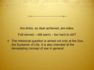 Are limbs, so dear-achieved, are sides,

        Full-nerved, - still warm, - too hard to stir?

 The rhetorical question is aimed not only at the Sun,
  the Sustainer of Life. It is also intended at the
  devastating concept of war in general.
 