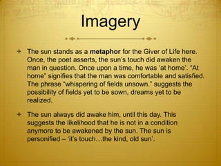 Imagery
 The sun stands as a metaphor for the Giver of Life here.
  Once, the poet asserts, the sun‟s touch did awaken the
  man in question. Once upon a time, he was „at home‟. “At
  home” signifies that the man was comfortable and satisfied.
  The phrase “whispering of fields unsown.” suggests the
  possibility of fields yet to be sown, dreams yet to be
  realized.

 The sun always did awake him, until this day. This
  suggests the likelihood that he is not in a condition
  anymore to be awakened by the sun. The sun is
  personified – „it‟s touch…the kind, old sun‟.
 