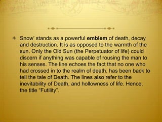  Snow‟ stands as a powerful emblem of death, decay
  and destruction. It is as opposed to the warmth of the
  sun. Only the Old Sun (the Perpetuator of life) could
  discern if anything was capable of rousing the man to
  his senses. The line echoes the fact that no one who
  had crossed in to the realm of death, has been back to
  tell the tale of Death. The lines also refer to the
  inevitability of Death, and hollowness of life. Hence,
  the title “Futility”.
 