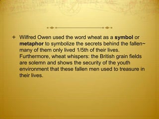  Wilfred Owen used the word wheat as a symbol or
  metaphor to symbolize the secrets behind the fallen~
  many of them only lived 1/5th of their lives.
  Furthermore, wheat whispers: the British grain fields
  are solemn and shows the security of the youth
  environment that these fallen men used to treasure in
  their lives.
 