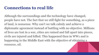Connections to real life
Although the surroundings and the technology have changed,
people have not. The fact that we still fight for something, as a piece
of land, is nonsense. Why can't we talk calmly and achieve a
diplomatic agreement instead of battling with no objective. Millions
of lives are lost in a war, cities are ruined and fall apart into pieces,
civils are injured and killed. This happened then in WW1 and is
happening in the Middle East with the objective of obtaining a
resource, oil.
 