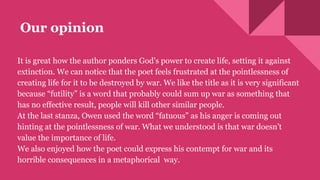 Our opinion
It is great how the author ponders God's power to create life, setting it against
extinction. We can notice that the poet feels frustrated at the pointlessness of
creating life for it to be destroyed by war. We like the title as it is very significant
because “futility” is a word that probably could sum up war as something that
has no effective result, people will kill other similar people.
At the last stanza, Owen used the word “fatuous” as his anger is coming out
hinting at the pointlessness of war. What we understood is that war doesn’t
value the importance of life.
We also enjoyed how the poet could express his contempt for war and its
horrible consequences in a metaphorical way.
 