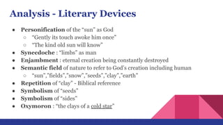 Analysis - Literary Devices
● Personification of the “sun” as God
○ “Gently its touch awoke him once”
○ “The kind old sun will know”
● Synecdoche : “limbs” as man
● Enjambment : eternal creation being constantly destroyed
● Semantic field of nature to refer to God’s creation including human
○ “sun”,”fields”,”snow”,”seeds”,”clay”,”earth”
● Repetition of “clay” - Biblical reference
● Symbolism of “seeds”
● Symbolism of “sides”
● Oxymoron : “the clays of a cold star”
 