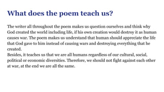What does the poem teach us?
The writer all throughout the poem makes us question ourselves and think why
God created the world including life, if his own creation would destroy it as human
causes war. The poem makes us understand that human should appreciate the life
that God gave to him instead of causing wars and destroying everything that he
created.
Besides, it teaches us that we are all humans regardless of our cultural, social,
political or economic diversities. Therefore, we should not fight against each other
at war, at the end we are all the same.
 