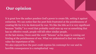 Our opinion
It is great how the author ponders God's power to create life, setting it against
extinction. We can notice that the poet feels frustrated at the pointlessness of
creating life for it to be destroyed by war. We like the title as it is very significant
because “futility” is a word that probably could sum up war as something that
has no effective result, people will kill other similar people.
At the last stanza, Owen used the word “fatuous” as his anger is coming out
hinting at the pointlessness of war. What we understood is that war doesn’t
value the importance of life.
We also enjoyed how the poet could express his contempt for war and its
horrible consequences in a metaphorical way.
 