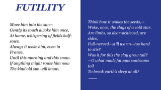 FUTILITY
Think how it wakes the seeds,—
Woke, once, the clays of a cold star.
Are limbs, so dear-achieved, are
sides,
Full-nerved—still warm—too hard
to stir?
Was it for this the clay grew tall?
—O what made fatuous sunbeams
toil
To break earth’s sleep at all?
Move him into the sun—
Gently its touch awoke him once,
At home, whispering of fields half-
sown.
Always it woke him, even in
France,
Until this morning and this snow.
If anything might rouse him now
The kind old sun will know.
 