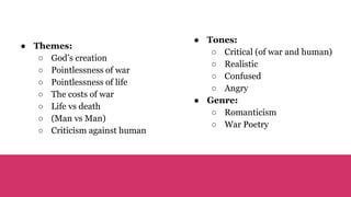 ● Themes:
○ God’s creation
○ Pointlessness of war
○ Pointlessness of life
○ The costs of war
○ Life vs death
○ (Man vs Man)
○ Criticism against human
● Tones:
○ Critical (of war and human)
○ Realistic
○ Confused
○ Angry
● Genre:
○ Romanticism
○ War Poetry
 