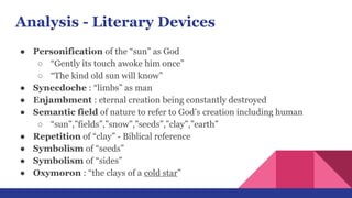 Analysis - Literary Devices
● Personification of the “sun” as God
○ “Gently its touch awoke him once”
○ “The kind old sun will know”
● Synecdoche : “limbs” as man
● Enjambment : eternal creation being constantly destroyed
● Semantic field of nature to refer to God’s creation including human
○ “sun”,”fields”,”snow”,”seeds”,”clay”,”earth”
● Repetition of “clay” - Biblical reference
● Symbolism of “seeds”
● Symbolism of “sides”
● Oxymoron : “the clays of a cold star”
 
