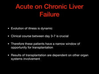 Acute on Chronic Liver
Failure
• Evolution of illness is dynamic

• Clinical course between day 3-7 is crucial 

• Therefore these patients have a narrow window of
opportunity for transplantation

• Results of transplantation are dependent on other organ
systems involvement
 