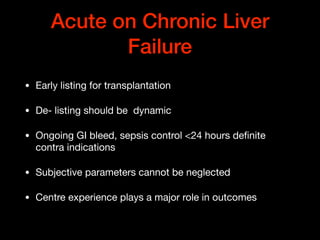 Acute on Chronic Liver
Failure
• Early listing for transplantation

• De- listing should be dynamic 

• Ongoing GI bleed, sepsis control <24 hours deﬁnite
contra indications

• Subjective parameters cannot be neglected

• Centre experience plays a major role in outcomes
 