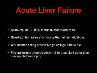 Acute Liver Failure
• Accounts for 10-15% of transplants world wide

• Results of transplantation worse than other indications

• Well deﬁned listing criteria King’s college criteria etc

• Few guidelines to guide when not to transplant other than
irreversible brain injury
 