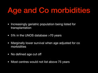 Age and Co morbidities
• Increasingly geriatric population being listed for
transplantation

• 5% in the UNOS database >70 years

• Marginally lower survival when age adjusted for co
morbidities

• No deﬁned age cut oﬀ 

• Most centres would not list above 75 years
 