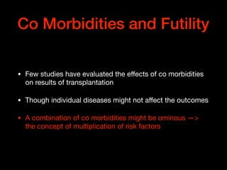 Co Morbidities and Futility
• Few studies have evaluated the eﬀects of co morbidities
on results of transplantation

• Though individual diseases might not aﬀect the outcomes

• A combination of co morbidities might be ominous —>
the concept of multiplication of risk factors
 