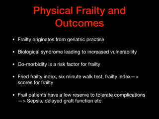 Physical Frailty and
Outcomes
• Frailty originates from geriatric practise

• Biological syndrome leading to increased vulnerability 

• Co-morbidity is a risk factor for frailty

• Fried frailty index, six minute walk test, frailty index—>
scores for frailty

• Frail patients have a low reserve to tolerate complications
—> Sepsis, delayed graft function etc.
 