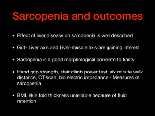 Sarcopenia and outcomes
• Eﬀect of liver disease on sarcopenia is well described

• Gut- Liver axis and Liver-muscle axis are gaining interest 

• Sarcopenia is a good morphological correlate to frailty

• Hand grip strength, stair climb power test, six minute walk
distance, CT scan, bio electric impedance - Measures of
sarcopenia

• BMI, skin fold thickness unreliable because of ﬂuid
retention
 