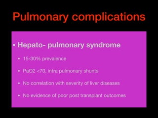 Pulmonary complications
• Hepato- pulmonary syndrome
• 15-30% prevalence 

• PaO2 <70, intra pulmonary shunts 

• No correlation with severity of liver diseases

• No evidence of poor post transplant outcomes
 