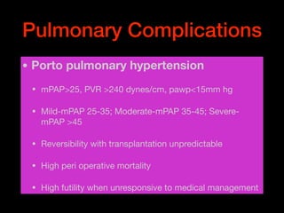 Pulmonary Complications
• Porto pulmonary hypertension
• mPAP>25, PVR >240 dynes/cm, pawp<15mm hg

• Mild-mPAP 25-35; Moderate-mPAP 35-45; Severe-
mPAP >45

• Reversibility with transplantation unpredictable

• High peri operative mortality 

• High futility when unresponsive to medical management
 