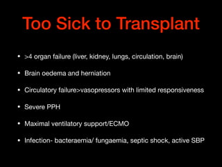 Too Sick to Transplant
• >4 organ failure (liver, kidney, lungs, circulation, brain)

• Brain oedema and herniation

• Circulatory failure>vasopressors with limited responsiveness

• Severe PPH

• Maximal ventilatory support/ECMO

• Infection- bacteraemia/ fungaemia, septic shock, active SBP
 
