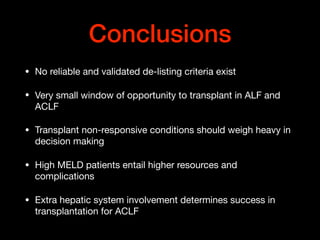 Conclusions
• No reliable and validated de-listing criteria exist

• Very small window of opportunity to transplant in ALF and
ACLF

• Transplant non-responsive conditions should weigh heavy in
decision making

• High MELD patients entail higher resources and
complications

• Extra hepatic system involvement determines success in
transplantation for ACLF
 