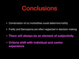 Conclusions
• Combination of co morbidities could determine futility

• Frailty and Sarcopenia are often neglected in decision making

• There will always be an element of subjectivity
• Criteria shift with individual and centre
experience
 
