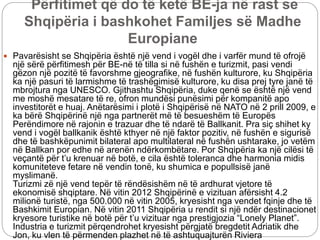 Përfitimet që do të ketë BE-ja në rast se
Shqipëria i bashkohet Familjes së Madhe
Europiane
 Pavarësisht se Shqipëria është një vend i vogël dhe i varfër mund të ofrojë
një sërë përfitimesh për BE-në të tilla si në fushën e turizmit, pasi vendi
gëzon një pozitë të favorshme gjeografike, në fushën kulturore, ku Shqipëria
ka një pasuri të larmishme të trashëgimisë kulturore, ku disa prej tyre janë të
mbrojtura nga UNESCO. Gjithashtu Shqipëria, duke qenë se është një vend
me moshë mesatare të re, ofron mundësi punësimi për kompanitë apo
investitorët e huaj. Anëtarësimi i plotë i Shqipërisë në NATO në 2 prill 2009, e
ka bërë Shqipërinë një nga partnerët më të besueshëm të Europës
Perëndimore në rajonin e trazuar dhe të ndarë të Ballkanit. Pra siç shihet ky
vend i vogël ballkanik është kthyer në një faktor pozitiv, në fushën e sigurisë
dhe të bashkëpunimit bilateral apo multilateral në fushën ushtarake, jo vetëm
në Ballkan por edhe në arenën ndërkombëtare. Por Shqipëria ka një cilësi të
veçantë për t’u krenuar në botë, e cila është toleranca dhe harmonia midis
komuniteteve fetare në vendin tonë, ku shumica e popullsisë janë
myslimanë.
Turizmi zë një vend tepër të rëndësishëm në të ardhurat vjetore të
ekonomisë shqiptare. Në vitin 2012 Shqipërinë e vizituan afërsisht 4.2
milionë turistë, nga 500.000 në vitin 2005, kryesisht nga vendet fqinje dhe të
Bashkimit Europian. Në vitin 2011 Shqipëria u rendit si një ndër destinacionet
kryesore turistike në botë për t’u vizituar nga prestigjozia “Lonely Planet”.
Industria e turizmit përqendrohet kryesisht përgjatë bregdetit Adriatik dhe
Jon, ku vlen të përmenden plazhet në të ashtuquajturën Riviera
 