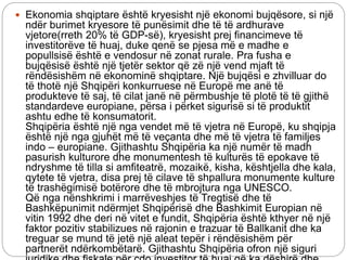  Ekonomia shqiptare është kryesisht një ekonomi bujqësore, si një
ndër burimet kryesore të punësimit dhe të të ardhurave
vjetore(rreth 20% të GDP-së), kryesisht prej financimeve të
investitorëve të huaj, duke qenë se pjesa më e madhe e
popullsisë është e vendosur në zonat rurale. Pra fusha e
bujqësisë është një tjetër sektor që zë një vend mjaft të
rëndësishëm në ekonominë shqiptare. Një bujqësi e zhvilluar do
të thotë një Shqipëri konkurruese në Europë me anë të
produkteve të saj, të cilat janë në përmbushje të plotë të të gjithë
standardeve europiane, përsa i përket sigurisë si të produktit
ashtu edhe të konsumatorit.
Shqipëria është një nga vendet më të vjetra në Europë, ku shqipja
është një nga gjuhët më të veçanta dhe më të vjetra të familjes
indo – europiane. Gjithashtu Shqipëria ka një numër të madh
pasurish kulturore dhe monumentesh të kulturës të epokave të
ndryshme të tilla si amfiteatrë, mozaikë, kisha, kështjella dhe kala,
qytete të vjetra, disa prej të cilave të shpallura monumente kulture
të trashëgimisë botërore dhe të mbrojtura nga UNESCO.
Që nga nënshkrimi i marrëveshjes të Tregtisë dhe të
Bashkëpunimit ndërmjet Shqipërisë dhe Bashkimit Europian në
vitin 1992 dhe deri në vitet e fundit, Shqipëria është kthyer në një
faktor pozitiv stabilizues në rajonin e trazuar të Ballkanit dhe ka
treguar se mund të jetë një aleat tepër i rëndësishëm për
partnerët ndërkombëtarë. Gjithashtu Shqipëria ofron një siguri
 