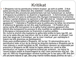 Kritikat
 1.Shqiperia nuk ka permbushur kriterin kryesor ,qe esht ai politik . 2.Nuk
eshte permbushur efektiviteti dhe stabiliteti I institucioneve demokratike
3.Parlamenti dhe procedurat parlamentare nuk kan funksionuar sic duhet .
4.Shqiperia ka probleme ne zbatimin e legjislacionit . 5.Administrata publike
dhe sherbimi civil jane te politizuara dhe mungon transparenca ne emerime
6.Persa I perket drejtesis ne opinionin e KE shkruhet se ‘’mbeten shqetesime
serioze ne funksionimin e pergjithshem efikasitetin dhe pavarsin e
gjyqeasorit’’ 7.Dekretet e Presidentit jane te politizuara ne lidhje me emerimin
e antareve te gjykates se lart dhe asaj Kushtetuese . ! 8.Problem shum
serioz eshte dhe korrupsioni ne te gjitha fushat sidomos gjyqesorit dhe
kthimit dhe kompesimit te pronave si dhe rryshfeti ne sektorin e shendetesis
8.Mungesa e transparences ne financimin e partive politike.
Sic mund ta shohim dhe kuptojme te gjitha keto kritika te bera nga KE, jan
me se te sakta dhe per kaq shum vite ne si shtet, si qeverri ,si shoqeri ,nuk
kemi ber asgje per ti shmangur ,per te mos I merituar ,por vazhdojme ti
futemi me kok gremines se perkeqesimit .
Duke pare problematikat e Shqiperis ,KE ka ber 15 rekomandime per tu
permbushur kete vit kur do te merret ne shqyrtim kerkesa e Shqiperis per te
marr statusin e vendit kandidat ne BE .Komisioni vlereson se negociatat per
pranimin e Shqiperis ne BE duhet te hapen ateher kur vendi te kete
permbushur ne masen e nevojshme kriteret per antarsim , ne menyr te
vacant kriterin politik te Kopenhagenit te cilat I kam permendur dhe lart . Qe
nga viti 1993 kur Kopenhageni vendosi kushtet per tu ber pjes e BE dhe deri
me sot kane kalurar 8 vjet ,dhe prap marrim kritika aspak positive se nuk I
 