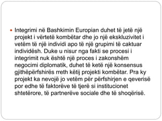  Integrimi në Bashkimin Europian duhet të jetë një
projekt i vërtetë kombëtar dhe jo një ekskluzivitet i
vetëm të një individi apo të një grupimi të caktuar
individësh. Duke u nisur nga fakti se procesi i
integrimit nuk është një proces i zakonshëm
negocimi diplomatik, duhet të ketë një konsensus
gjithëpërfshirës rreth këtij projekti kombëtar. Pra ky
projekt ka nevojë jo vetëm për përfshirjen e qeverisë
por edhe të faktorëve të tjerë si institucionet
shtetërore, të partnerëve sociale dhe të shoqërisë.
 