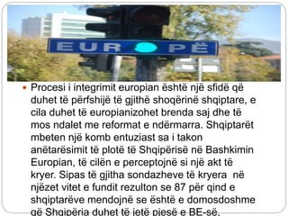  Procesi i integrimit europian është një sfidë që
duhet të përfshijë të gjithë shoqërinë shqiptare, e
cila duhet të europianizohet brenda saj dhe të
mos ndalet me reformat e ndërmarra. Shqiptarët
mbeten një komb entuziast sa i takon
anëtarësimit të plotë të Shqipërisë në Bashkimin
Europian, të cilën e perceptojnë si një akt të
kryer. Sipas të gjitha sondazheve të kryera në
njëzet vitet e fundit rezulton se 87 për qind e
shqiptarëve mendojnë se është e domosdoshme
që Shqipëria duhet të jetë pjesë e BE-së,
 