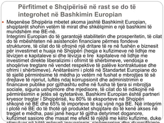 Përfitimet e Shqipërisë në rast se do të
integrohet në Bashkimin Europian
 Meqenëse Shqipëria mbetet akoma jashtë Bashkimit Europian,
shqiptarët shohin vetëm të mirat dhe shkëlqimin e një bashkimi të
mundshëm me BE-në.
Integrimi Europian do të garantojë stabilitetin dhe prosperitetin, të cilat
do të mbështeten në asistencën financiare përmes fondeve
strukturore, të cilat do të ofrojnë një dritare të re në fushën e biznesit
për investimet e huaja në Shqipëri (heqja e kufizimeve në lidhje me
lëvizjen e kapitaleve si dhe lëvizja e lire kapitaleve në lidhje me
investimet direkte liberalizimi i ofrimit të shërbimeve, vendosja e
shoqërive tregtare në vendet respektive të palëve kontraktuese dhe
ofrimi i shërbimeve). Anëtarësimi i plotë në Standartet Europiane do
të sjellë përmirësime të mëdha jo vetëm në fushat e mbrojtjes të së
drejtave të njeriut, luftës ndaj korrupsionit dhe administrimin e
financave publike por gjithashtu edhe në fusha të tjera si mbrojtja
sociale, siguria ushqimore dhe mjedisore, të cilat do të ndikojnë në
përmirësimin e jetës së qytetarëve. Bashkimi Europian është partneri
kryesor tregtar i Shqipërisë, ku 80% të eksporteve në Shqipëri
shkojnë në BE dhe 65% të importeve të saj vijnë nga BE. Një integrim
i plotë në BE do të thotë që produktet shqiptare do të kenë akses në
tregjet e mëdha, pasi janë hequr të gjitha detyrimet doganore,
kufizimet sasiore dhe masat me efekt të njëjtë me këto kufizime, duke
 