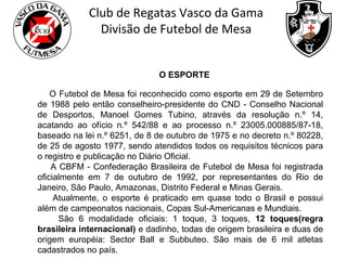 Club de Regatas Vasco da Gama
Divisão de Futebol de Mesa
O ESPORTE
O Futebol de Mesa foi reconhecido como esporte em 29 de Setembro
de 1988 pelo então conselheiro-presidente do CND - Conselho Nacional
de Desportos, Manoel Gomes Tubino, através da resolução n.º 14,
acatando ao ofício n.º 542/88 e ao processo n.º 23005.000885/87-18,
baseado na lei n.º 6251, de 8 de outubro de 1975 e no decreto n.º 80228,
de 25 de agosto 1977, sendo atendidos todos os requisitos técnicos para
o registro e publicação no Diário Oficial.
A CBFM - Confederação Brasileira de Futebol de Mesa foi registrada
oficialmente em 7 de outubro de 1992, por representantes do Rio de
Janeiro, São Paulo, Amazonas, Distrito Federal e Minas Gerais.
Atualmente, o esporte é praticado em quase todo o Brasil e possui
além de campeonatos nacionais, Copas Sul-Americanas e Mundiais.
São 6 modalidade oficiais: 1 toque, 3 toques, 12 toques(regra
brasileira internacional) e dadinho, todas de origem brasileira e duas de
origem européia: Sector Ball e Subbuteo. São mais de 6 mil atletas
cadastrados no país.

 