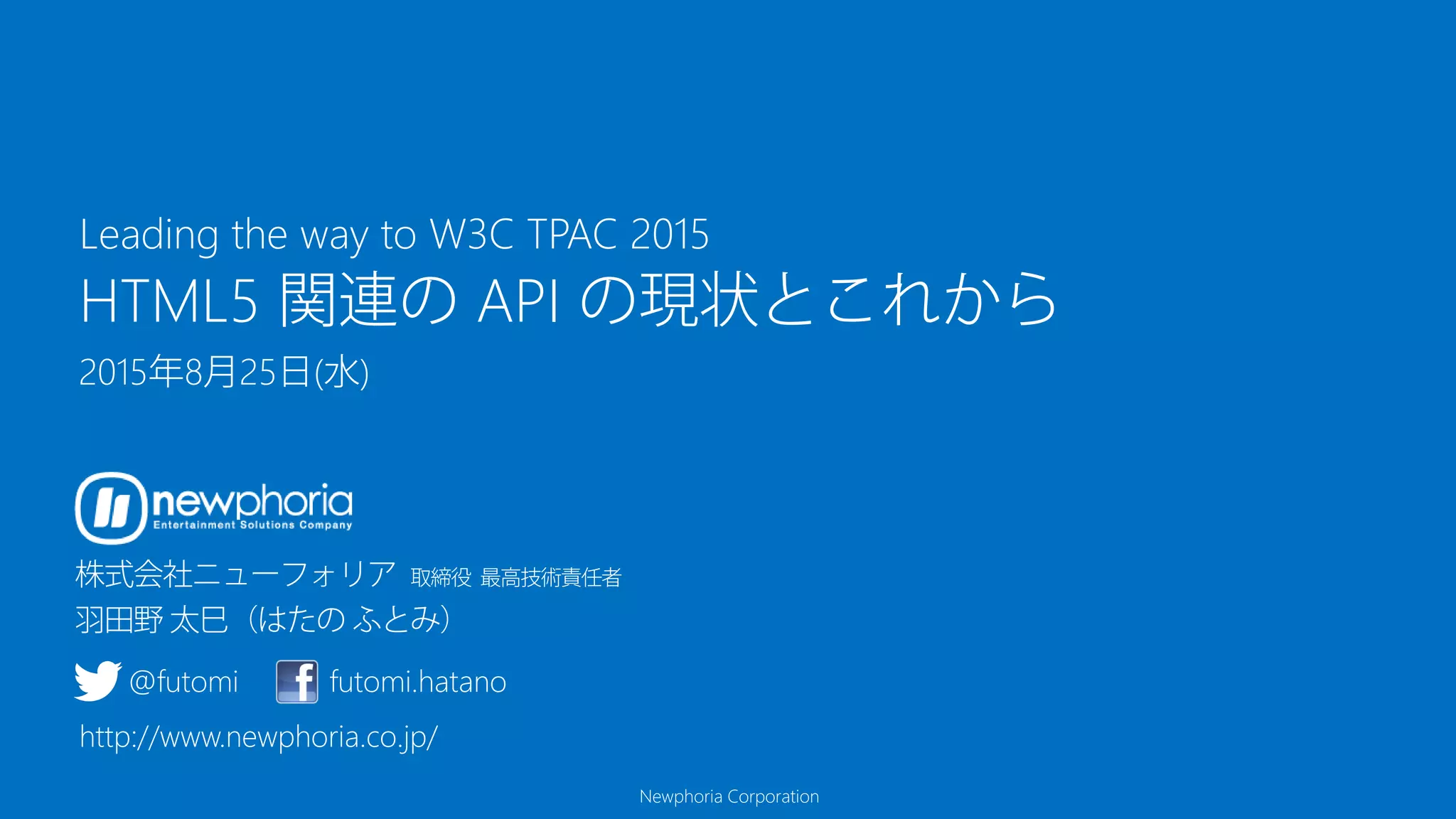 Newphoria Corporation
HTML5 関連の API の現状とこれから
2015年8月25日(水)
Leading the way to W3C TPAC 2015
@futomi futomi.hatano
http://www.newphoria.co.jp/
 