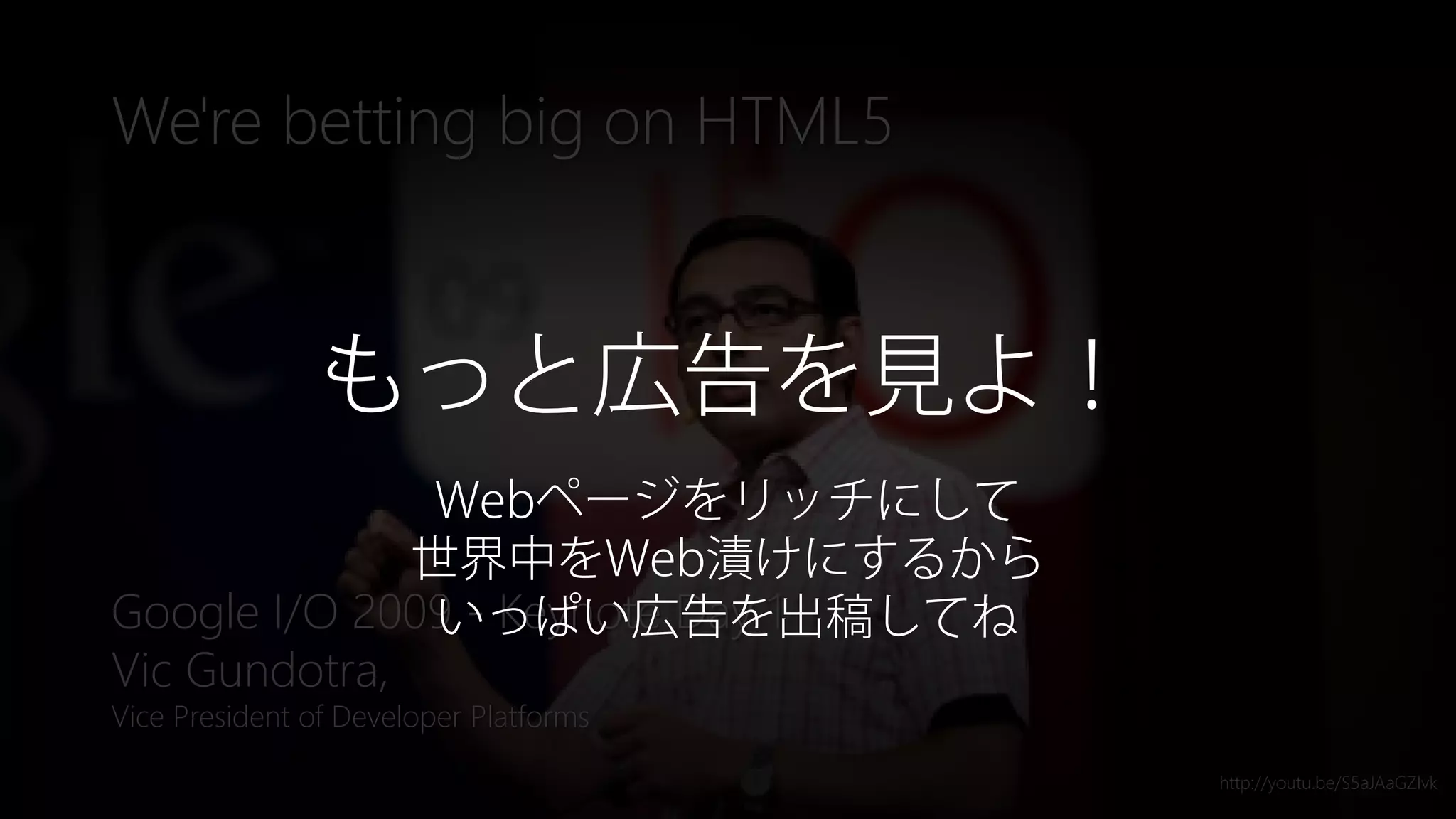 Newphoria Corporation
We're betting big on HTML5
Google I/O 2009 - Keynote Day 1
Vic Gundotra,
Vice President of Developer Platforms
http://youtu.be/S5aJAaGZIvk
もっと広告を見よ！
Webページをリッチにして
世界中をWeb漬けにするから
いっぱい広告を出稿してね
 