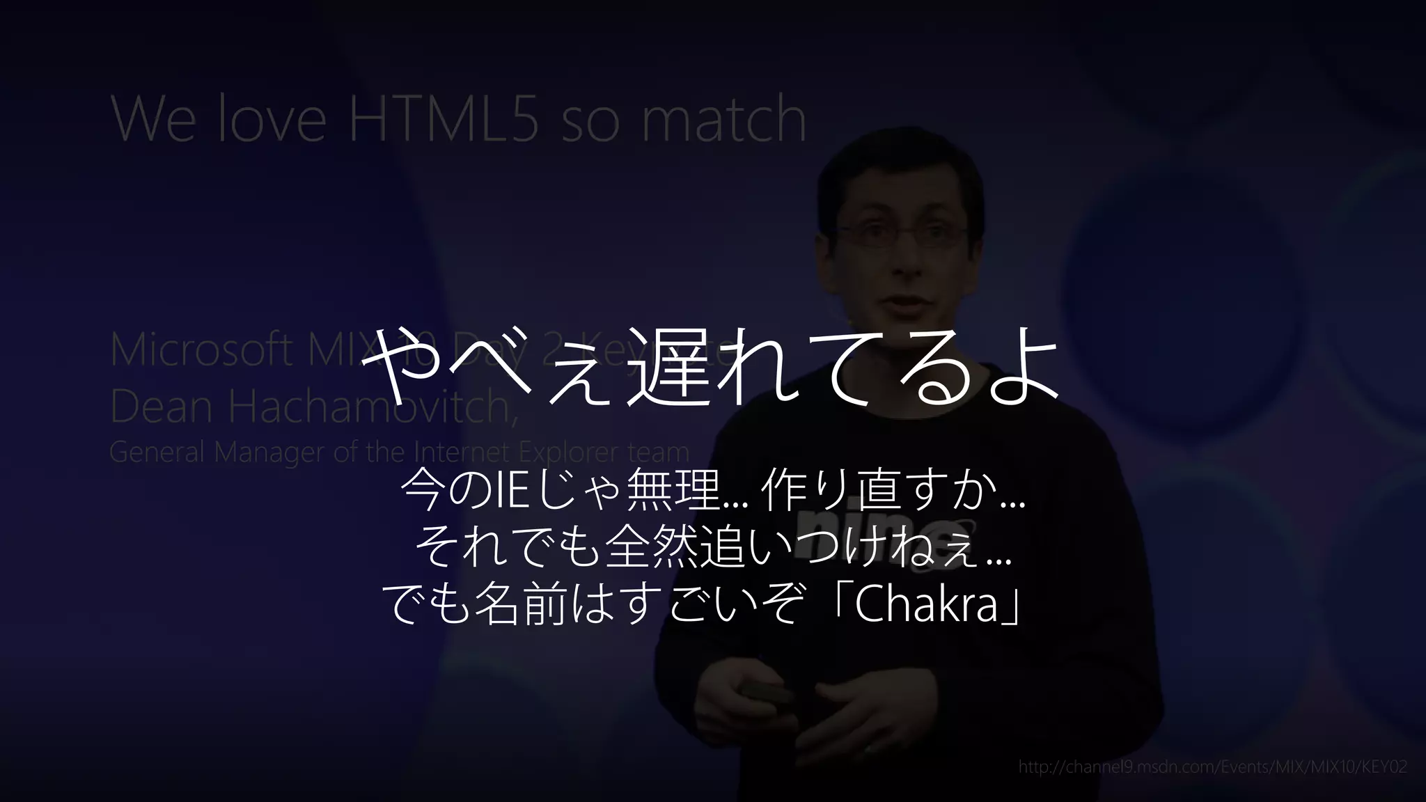 Newphoria Corporation
We love HTML5 so match
Microsoft MIX 10 Day 2 Keynote
Dean Hachamovitch,
General Manager of the Internet Explorer team
http://channel9.msdn.com/Events/MIX/MIX10/KEY02
やべぇ遅れてるよ
今のIEじゃ無理... 作り直すか...
それでも全然追いつけねぇ...
でも名前はすごいぞ「Chakra」
 